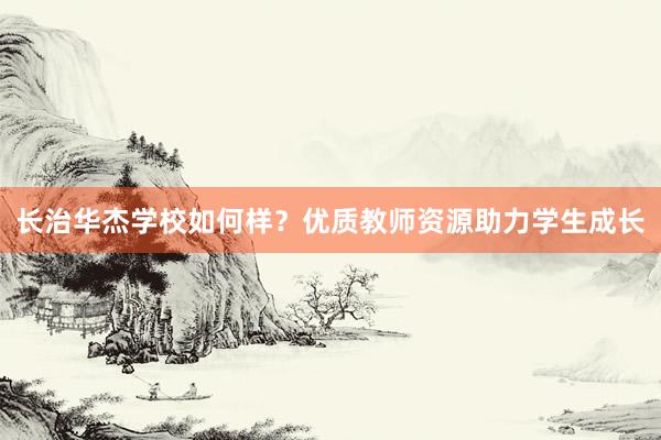 长治华杰学校如何样？优质教师资源助力学生成长
