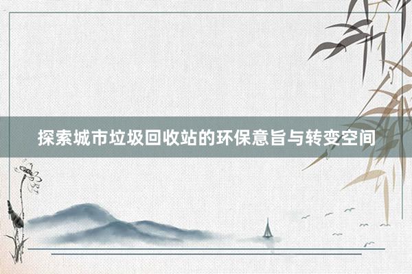 探索城市垃圾回收站的环保意旨与转变空间