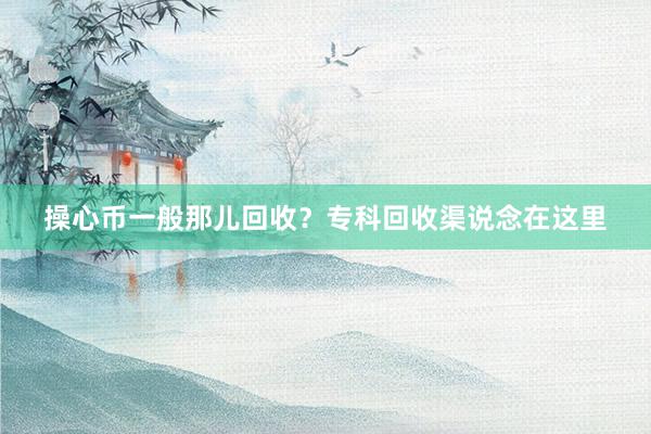 操心币一般那儿回收？专科回收渠说念在这里